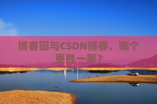 博客园与CSDN博客，哪个更胜一筹？